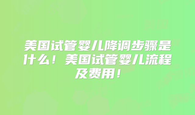 美国试管婴儿降调步骤是什么！美国试管婴儿流程及费用！