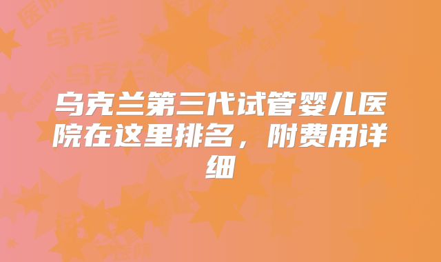 乌克兰第三代试管婴儿医院在这里排名,附费用详细
