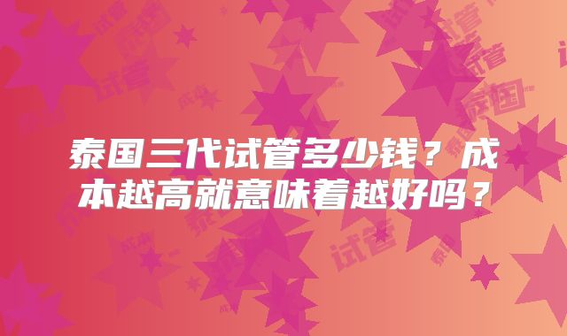 泰国三代试管多少钱？成本越高就意味着越好吗？