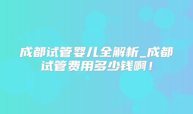 成都试管婴儿全解析_成都试管费用多少钱啊！