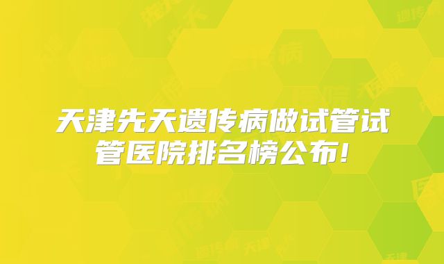 天津先天遗传病做试管试管医院排名榜公布!