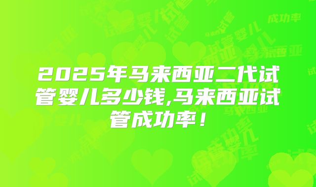 2025年马来西亚二代试管婴儿多少钱,马来西亚试管成功率！