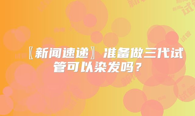 〖新闻速递〗准备做三代试管可以染发吗?