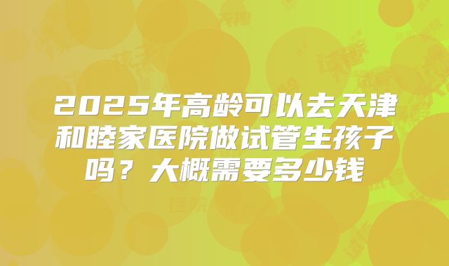 2025年高龄可以去天津和睦家医院做试管生孩子吗？大概需要多少钱