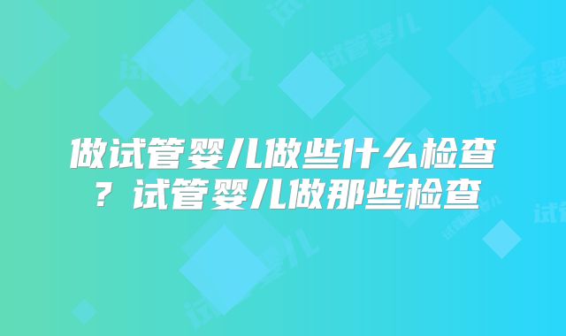 做试管婴儿做些什么检查？试管婴儿做那些检查