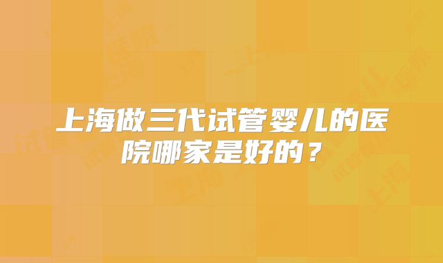 上海做三代试管婴儿的医院哪家是好的？