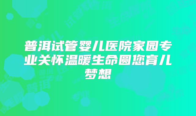 普洱试管婴儿医院家园专业关怀温暖生命圆您育儿梦想