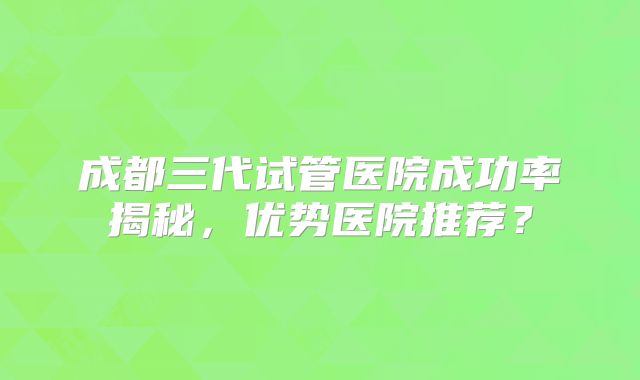 成都三代试管医院成功率揭秘，优势医院推荐？