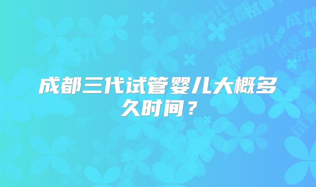 成都三代试管婴儿大概多久时间?