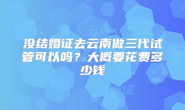 没结婚证去云南做三代试管可以吗？大概要花费多少钱