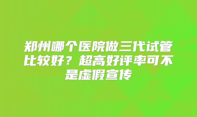 郑州哪个医院做三代试管比较好？超高好评率可不是虚假宣传