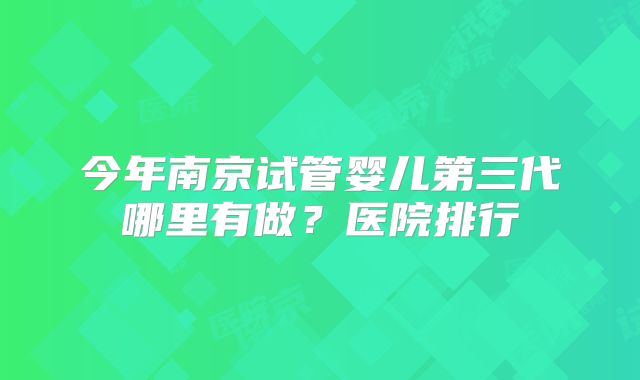 今年南京试管婴儿第三代哪里有做？医院排行