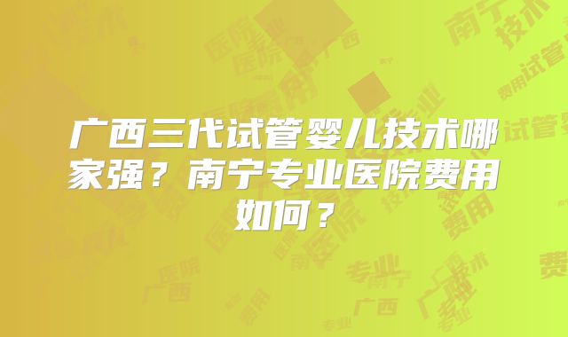 广西三代试管婴儿技术哪家强？南宁专业医院费用如何？
