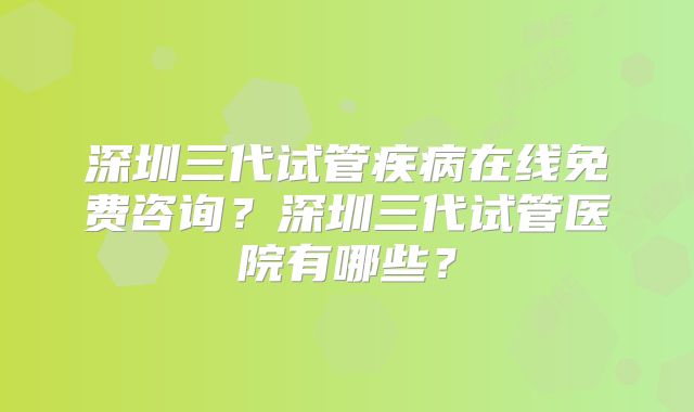 深圳三代试管疾病在线免费咨询?深圳三代试管医院有哪些?
