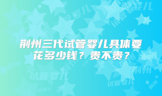 荆州三代试管婴儿具体要花多少钱？贵不贵？
