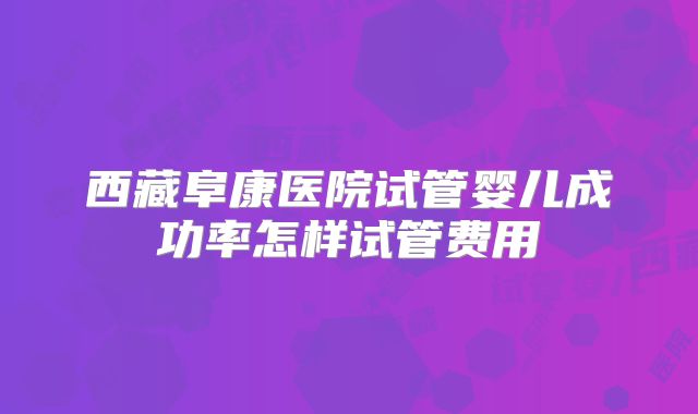 西藏阜康医院试管婴儿成功率怎样试管费用