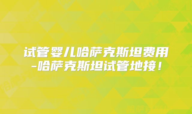 试管婴儿哈萨克斯坦费用-哈萨克斯坦试管地接!