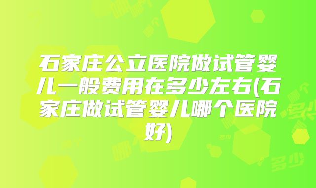 石家庄公立医院做试管婴儿一般费用在多少左右(石家庄做试管婴儿哪个医院好)