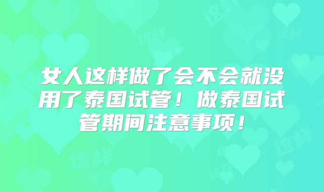 女人这样做了会不会就没用了泰国试管!做泰国试管期间注意事项!
