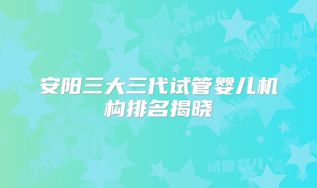 安阳三大三代试管婴儿机构排名揭晓