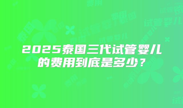 2025泰国三代试管婴儿的费用到底是多少？