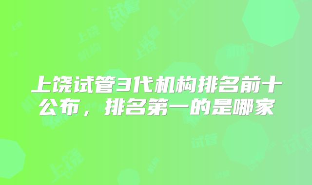 上饶试管3代机构排名前十公布，排名第一的是哪家