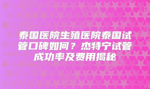 泰国医院生殖医院泰国试管口碑如何?杰特宁试管成功率及费用揭秘