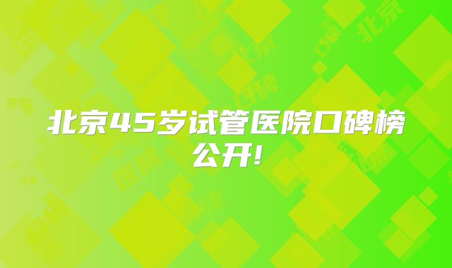 北京45岁试管医院口碑榜公开!