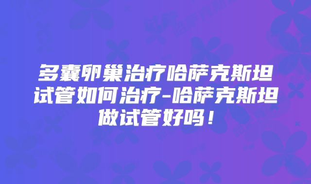 多囊卵巢治疗哈萨克斯坦试管如何治疗-哈萨克斯坦做试管好吗！