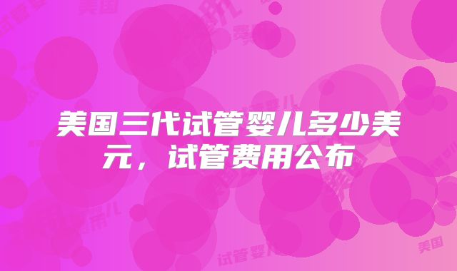 美国三代试管婴儿多少美元，试管费用公布