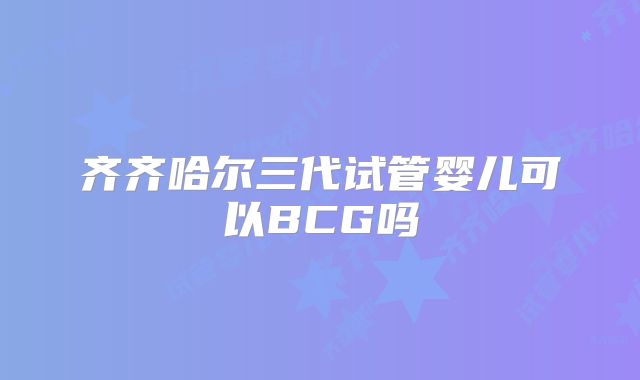 齐齐哈尔三代试管婴儿可以BCG吗