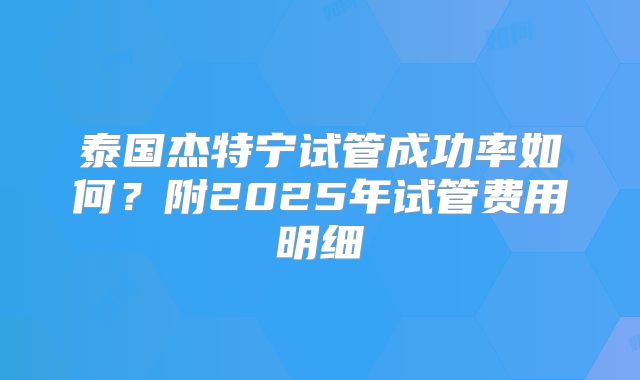 泰国杰特宁试管成功率如何？附2025年试管费用明细