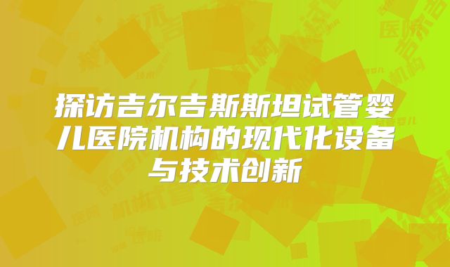 探访吉尔吉斯斯坦试管婴儿医院机构的现代化设备与技术创新