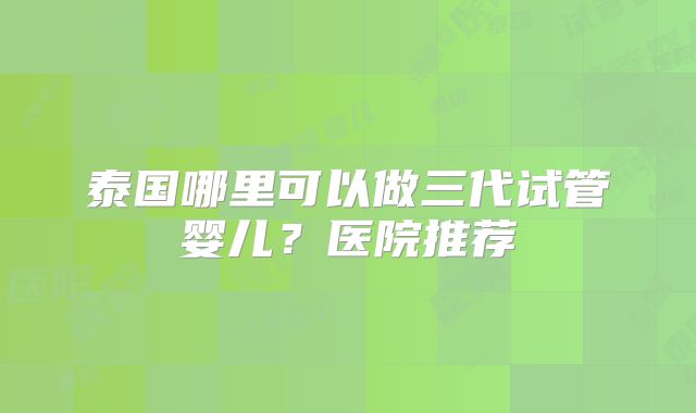 泰国哪里可以做三代试管婴儿？医院推荐