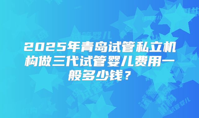 2025年青岛试管私立机构做三代试管婴儿费用一般多少钱？