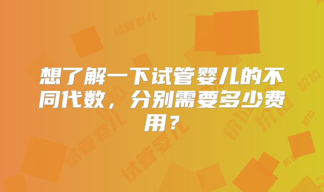 想了解一下试管婴儿的不同代数，分别需要多少费用？