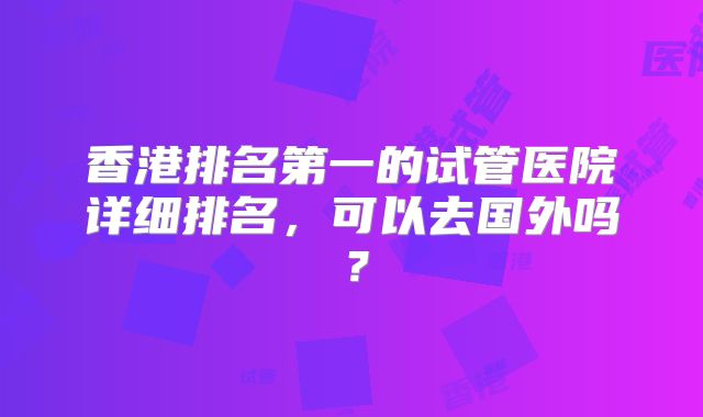 香港排名第一的试管医院详细排名，可以去国外吗？