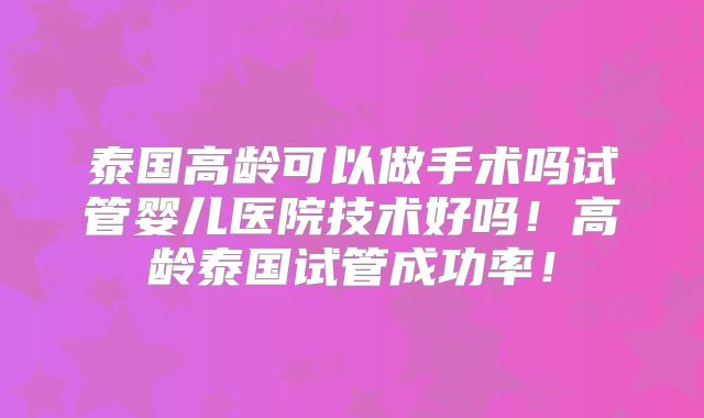 泰国高龄可以做手术吗试管婴儿医院技术好吗！高龄泰国试管成功率！