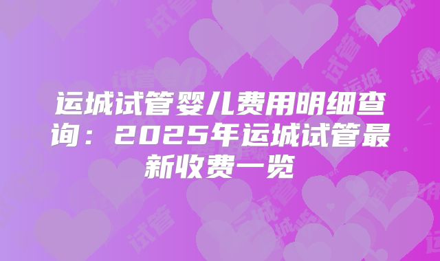 运城试管婴儿费用明细查询：2025年运城试管最新收费一览