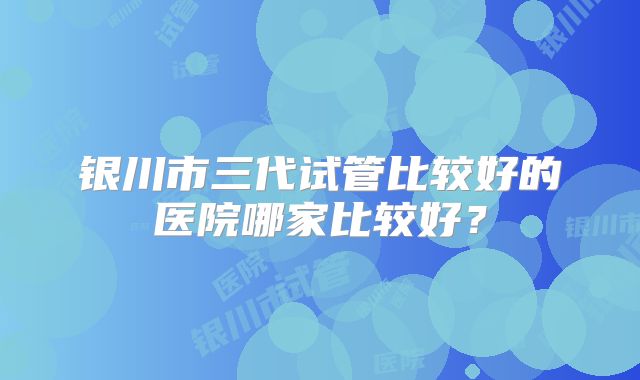 银川市三代试管比较好的医院哪家比较好？