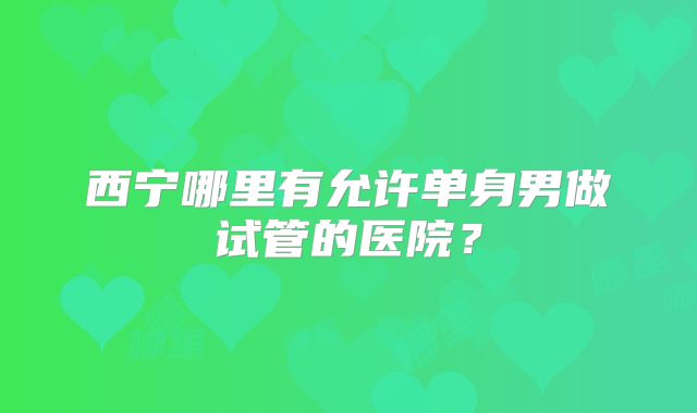 西宁哪里有允许单身男做试管的医院？