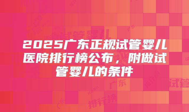 2025广东正规试管婴儿医院排行榜公布,附做试管婴儿的条件