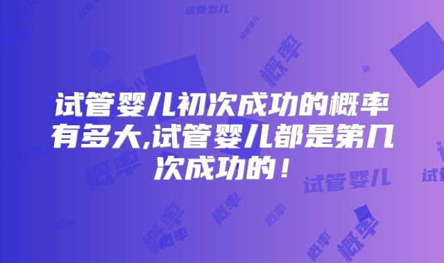 试管婴儿初次成功的概率有多大,试管婴儿都是第几次成功的！