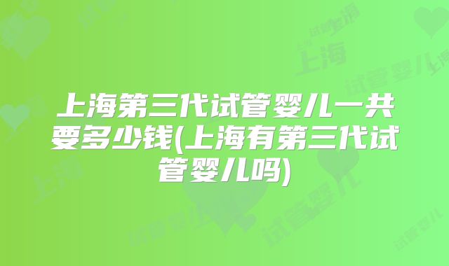 上海第三代试管婴儿一共要多少钱(上海有第三代试管婴儿吗)