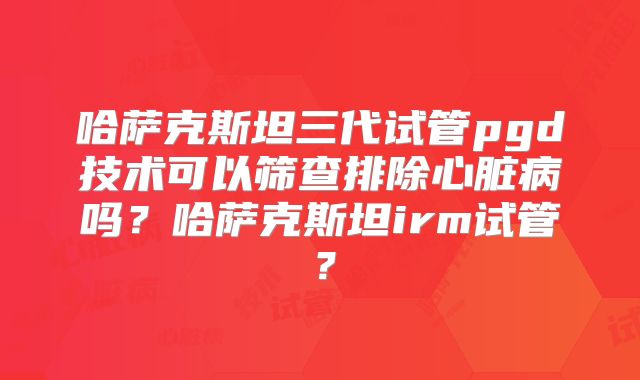 哈萨克斯坦三代试管pgd技术可以筛查排除心脏病吗？哈萨克斯坦irm试管？
