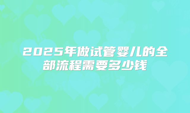 2025年做试管婴儿的全部流程需要多少钱