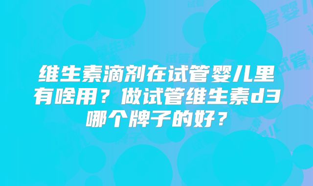 维生素滴剂在试管婴儿里有啥用？做试管维生素d3哪个牌子的好？