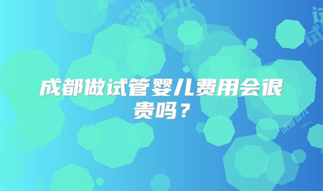 成都做试管婴儿费用会很贵吗？