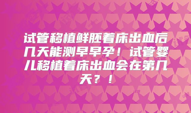 试管移植鲜胚着床出血后几天能测早早孕！试管婴儿移植着床出血会在第几天？！