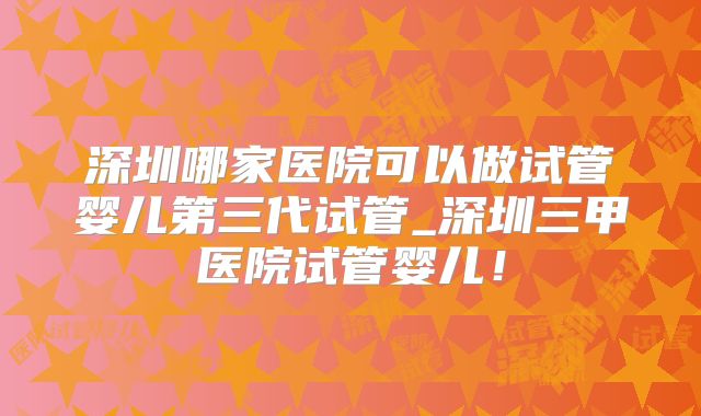 深圳哪家医院可以做试管婴儿第三代试管_深圳三甲医院试管婴儿！